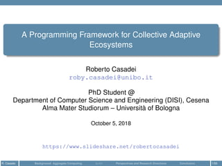 A Programming Framework for Collective Adaptive
Ecosystems
Roberto Casadei
roby.casadei@unibo.it
PhD Student @
Department of Computer Science and Engineering (DISI), Cesena
Alma Mater Studiorum – Università of Bologna
October 5, 2018
https://www.slideshare.net/robertocasadei
R. Casadei Background: Aggregate Computing SCAFI Perspectives and Research Directions Conclusion 1/55
 