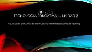 UTN - L.T.E.
TECNOLOGÍA EDUCATIVA III. UNIDAD 3
Producción y Evaluaciónde materiales multimediales aplicados al e-learning.
 