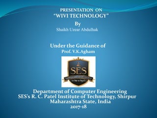 PRESENTATION ON
“WIVI TECHNOLOGY”
By
Shaikh Uzear Abdulhak
Under the Guidance of
Prof. V.K.Agham
Department of Computer Engineering
SES’s R. C. Patel Institute of Technology, Shirpur
Maharashtra State, India
2017-18
 