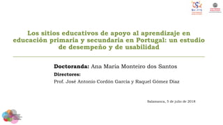 Los sitios educativos de apoyo al aprendizaje en
educación primaria y secundaria en Portugal: un estudio
de desempeño y de usabilidad
___________________________________________________________
Doctoranda: Ana Maria Monteiro dos Santos
Directores:
Prof. José Antonio Cordón García y Raquel Gómez Díaz
Salamanca, 5 de julio de 2018
 