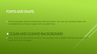 FONTS AND SHAPE
 Fonts and shape should complement with each other. You can use rounded shape with
rounded fonts and sharp shapes with rounded fonts.
CLEAR AND CLEAND BACKGROUND
 Use a clean and clear background for the message to be readable. Background should npt
wash out you’re message.
 
