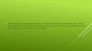 Photo editing and designing tools allow to make manipulate or edit images, apply effects,
filters, add frames, crop, add text, change background color, make photo collage and photo
album that you would like to do in an image.
 