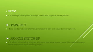 1. PICASA
 It is a Google’s free photo manager to edit and organize you’re photos.
2.PAINT.NET
 it is a window’s-based alternative manager to edit and organize you’re photos.
3.GOOGLE SKETCHUP
 It is a free, 3d modeling program with tools that allow you to create 3D models of houses,
home reservation wood working project.
 