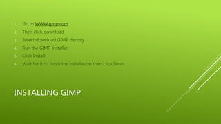 INSTALLING GIMP
1. Go to WWW.gmp.com
2. Then click download
3. Select download GIMP derictly
4. Run the GIMP Installer
5. Click Install
6. Wait for it to finish the installation then click finish
 