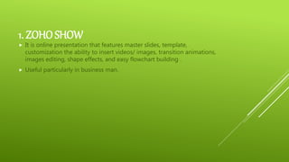 1. ZOHOSHOW
 It is online presentation that features master slides, template,
customization the ability to insert videos/ images, transition animations,
images editing, shape effects, and easy flowchart building .
 Useful particularly in business man.
 