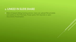 2. LINKED IN SLIDE SHARE
 Web 2.0 based sliding hosting service. Users can upload files privately
and publicy in the ff formats. Power point, Pdf, Keynote or open
Documents Presentation.
 