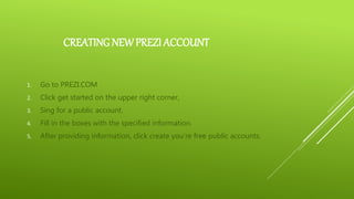 CREATING NEW PREZI ACCOUNT
1. Go to PREZI.COM
2. Click get started on the upper right corner,
3. Sing for a public account.
4. Fill in the boxes with the specified information.
5. After providing information, click create you’re free public accounts.
 