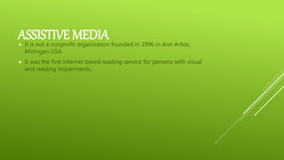 ASSISTIVE MEDIA It is not a nonprofit organization founded in 1996 in Ann Arbor,
Michigan USA
 It was the first internet based reading service for persons with visual
and reading impairments.
 