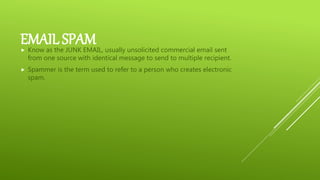 EMAIL SPAM Know as the JUNK EMAIL, usually unsolicited commercial email sent
from one source with identical message to send to multiple recipient.
 Spammer is the term used to refer to a person who creates electronic
spam.
 