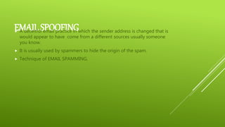 EMAIL SPOOFING A deceitful email practice in which the sender address is changed that is
would appear to have come from a different sources usually someone
you know.
 It is usually used by spammers to hide the origin of the spam.
 Technique of EMAIL SPAMMING.
 