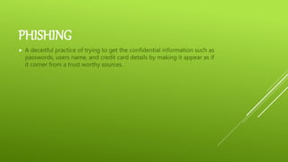 PHISHING
 A deceitful practice of trying to get the confidential information such as
passwords, users name, and credit card details by making it appear as if
it corner from a trust worthy sources.
 