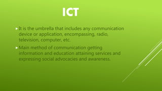 ICT
It is the umbrella that includes any communication
device or application, encompassing, radio,
television, computer, etc.
Main method of communication getting
information and education attaining services and
expressing social advocacies and awareness.
 