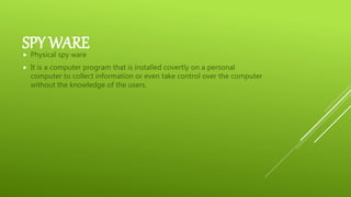 SPY WARE Physical spy ware
 It is a computer program that is installed covertly on a personal
computer to collect information or even take control over the computer
without the knowledge of the users.
 