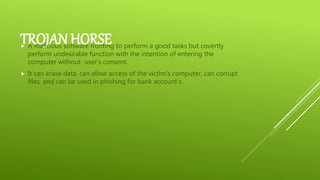 TROJAN HORSE A malicious software fronting to perform a good tasks but covertly
perform undesirable function with the intention of entering the
computer without user’s consent.
 It can erase data, can allow access of the victim’s computer, can corrupt
files, and can be used in phishing for bank account’s.
 
