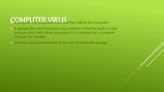COMPUTER VIRUS A program that duplicates itself and then infects the computer.
 It spreads like areal biological virus wherein it attaches itself to a lost
program and infect other computers if it is received by a computer
through the internet.
 Virus can also be transferred by the use of removable storage.
 