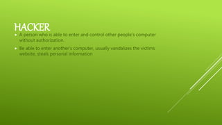 HACKER A person who is able to enter and control other people’s computer
without authorization.
 Be able to enter another’s computer, usually vandalizes the victims
website, steals personal information
 