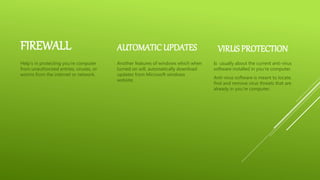 FIREWALL
Help’s in protecting you’re computer
from unauthorized entries, viruses, or
worms from the internet or network.
AUTOMATIC UPDATES
Another features of windows which when
turned on will, automatically download
updates from Microsoft windows
website.
VIRUSPROTECTION
Is usually about the current anti-virus
software installed in you’re computer.
Anti-virus software is meant to locate,
find and remove virus threats that are
already in you’re computer.
 