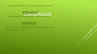 CONTEXTUALIZE
 Is to place something such as words or activity in a context.
RESEARCH
 The collecting of information about a particular subject.
STRATEGY
Art of devising, or employing plans or stratagies towards a goal.
A careful plan or method.
 