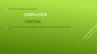 COMPILATION
 The act or process of compiling
CITATION
 The act of quoting, especially the citing of a previously settled case at
low.
 