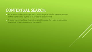 CONTEXTUAL SEARCH
 An attempt to be more precise in providing the list documents account
to the words used by the user to search the internet
 A good contextual search engine would request for more information
to narrow down the result of the search.
 