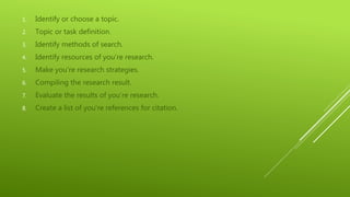 1. Identify or choose a topic.
2. Topic or task definition.
3. Identify methods of search.
4. Identify resources of you’re research.
5. Make you’re research strategies.
6. Compiling the research result.
7. Evaluate the results of you’re research.
8. Create a list of you’re references for citation.
 