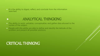 CRITICAL THINKING
 It is the ability to digest, reflect, and conclude from the information
searched.
 ANALYTICAL THINGKING
 The ability to work, verbalize, conceptualize, and gather data attuned to the
contex of the subject.
 People with this ability are able to define and identify the latitude of the
problem and present all possible solutions.
 