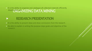 ORGANIZING DATA MINING
 It is the ability to organize and catalagoe all collected materials efficiently
despite data size.
 RESEARCH PRESENTATION
 It is the ability to present ideas and draw conclusions from the research.
 Be able to explain in writing the purpose steps goals and objective of the
research.
 
