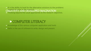 CREATIVITY AND DEVELOPEDIMAGINATION
 It is the ability to look for the alternative solutions to the problems
needed to solve in the research.
 Thinking beyond the usual approaches to the research objectives.
COMPUTER LITERACY
 Knowledge of the various computer application and tools.
 Skills in the use of software to write, design and present.
 