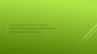 1. It is too good to be true, then it must be so.
2. If the news did not emanate from reliable news site.
3. If they are from know satirical sites.
 