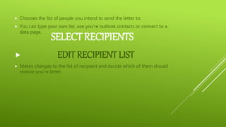 SELECT RECIPIENTS
 Chooses the list of people you intend to send the letter to.
 You can type your own list, use you’re outlook contacts or connect to a
data page.
 EDIT RECIPIENT LIST
 Makes changes to the list of recipient and decide which of them should
receive you’re letter.
 