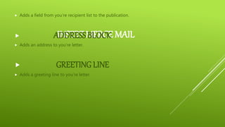 INSERT MERGE MAIL
 Adds a field from you’re recipient list to the publication.
 ADDRESS BLOCK
 Adds an address to you’re letter.
 GREETING LINE
 Adds a greeting line to you’re letter.
 