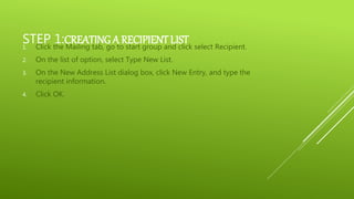 STEP 1:CREATING A RECIPIENT LIST1. Click the Mailing tab, go to start group and click select Recipient.
2. On the list of option, select Type New List.
3. On the New Address List dialog box, click New Entry, and type the
recipient information.
4. Click OK.
 