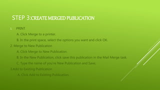 STEP 3:CREATE MERGEDPUBLICATION
1. PRINT
A. Click Merge to a printer.
B. In the print space, select the options you want and click OK.
2. Merge to New Publication
A. Click Merge to New Publication.
B. In the New Publication, click save this publication in the Mail Merge task.
C. Type the name of you’re New Publication and Save,
3.Add to Existing Publication
A. Click Add to Existing Publication.
 