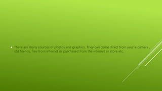  There are many sources of photos and graphics. They can come direct from you’re camera ,
old friends, free from internet or purchased from the internet or store etc.
 