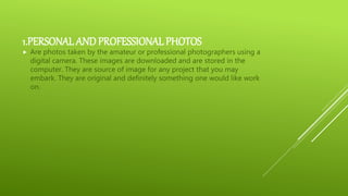 1.PERSONAL AND PROFESSIONAL PHOTOS
 Are photos taken by the amateur or professional photographers using a
digital camera. These images are downloaded and are stored in the
computer. They are source of image for any project that you may
embark. They are original and definitely something one would like work
on.
 
