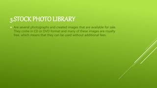 3.STOCK PHOTO LIBRARY
 Are several photographs and created images that are available for sale.
They come in CD or DVD format and many of these images are royalty
free, which means that they can be used without additional fees.
 