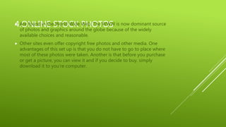 4.ONLINE STOCK PHOTOS Are found in the World Wide Web. The WWW is now dominant source
of photos and graphics around the globe because of the widely
available choices and reasonable.
 Other sites even offer copyright free photos and other media. One
advantages of this set up is that you do not have to go to place where
most of these photos were taken. Another is that before you purchase
or get a picture, you can view it and if you decide to buy, simply
download it to you’re computer.
 