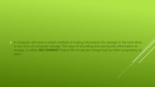  A computer will have a certain method of coding information for storage in the hard drive
or any form of computer storage. The ways of encoding and storing this information to
storage, is called FILE FORMAT. Digital file format are categorized as either proprietary or
open.
 