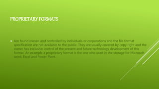 PROPRIETARY FORMATS
 Are found owned and controlled by individuals or corporations and the file format
specification are not available to the public. They are usually covered by copy right and the
owner has exclusive control of the present and future technology development of this
format. An example a proprietary format is the one who used in the storage for Microsoft
word, Excel and Power Piont.
 
