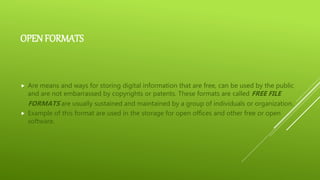 OPEN FORMATS
 Are means and ways for storing digital information that are free, can be used by the public
and are not embarrassed by copyrights or patents. These formats are called FREE FILE
FORMATS are usually sustained and maintained by a group of individuals or organization.
 Example of this format are used in the storage for open offices and other free or open
software.
 