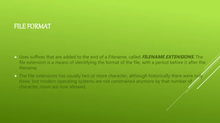 FILE FORMAT
 Uses suffixes that are added to the end of a Filename, called FILENAME EXTENSIONS. The
file extension is a means of identifying the format of the file, with a period before it after the
filename.
 The File extensions has usually two or more character, although historically there were only
three, but modern operating systems are not constrained anymore by that number of
character, more are now allowed.
 