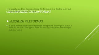 1.UNCOMPRESSEDOR RAWFORMAT
 Is usually used for storing original file format, it is a flexible form but
needs bigger memory to store.
2.LOSSLESS FILE FORMAT
 Is a file formats that was compressed to replicate the original but at a
reduced file size. This type is ideal for storing, important files(images,
audio or video.
 