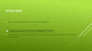 BITMAP (BMP)
 One of the simplest file format in raster graphics.
TAGGED IMAGE FILE FORMAT(TIFF)
 Commonly used file format in the fields of printing, graphic design, and popular
photography.
 