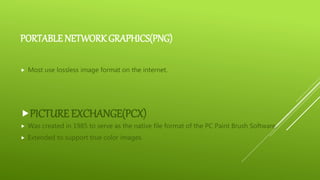 PORTABLE NETWORK GRAPHICS(PNG)
 Most use lossless image format on the internet.
PICTURE EXCHANGE(PCX)
 Was created in 1985 to serve as the native file format of the PC Paint Brush Software.
 Extended to support true color images.
 