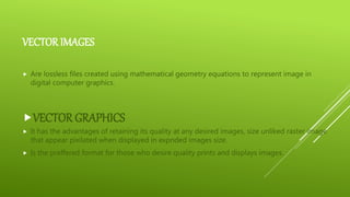 VECTOR IMAGES
 Are lossless files created using mathematical geometry equations to represent image in
digital computer graphics.
VECTOR GRAPHICS
 It has the advantages of retaining its quality at any desired images, size unliked raster image
that appear pixilated when displayed in expnded images size.
 Is the preffered format for those who desire quality prints and displays images.
 