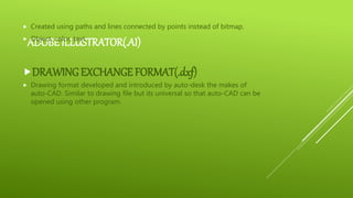 ADOBE ILLUSTRATOR(.AI)
 Created using paths and lines connected by points instead of bitmap.
 Object, color, text.
DRAWING EXCHANGE FORMAT(.dxf)
 Drawing format developed and introduced by auto-desk the makes of
auto-CAD. Similar to drawing file but its universal so that auto-CAD can be
opened using other program.
 