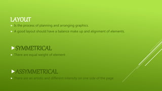 LAYOUT
 Is the process of planning and arranging graphics.
 A good layout should have a balance make up and alignment of elements.
SYMMETRICAL
 There are equal weight of element
ASSYMMETRICAL
 There are an artistic and different intensity on one side of the page
 