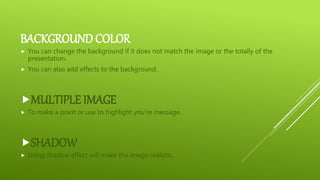 BACKGROUND COLOR
 You can change the background if it does not match the image or the totally of the
presentation.
 You can also add effects to the background.
MULTIPLE IMAGE
 To make a point or use to highlight you’re message.
SHADOW
 Using shadow effect will make the image realistic.
 