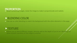PROPORTION When combining images, resize the image to make it proportionate and realistic.
BLENDING COLOR
 You can us color blending to match the background with the other elements in the page.
TEXTURE
 Allows you to blend different images, textures add to the depth of you’re art. Blending will
allow smooth transition of the image to another.
 