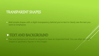 TRANSPARENT SHAPES
 Add simple shapes with a slight transparency behind you’re text to clearly see the text you
want to emphasize.
TEXT AND BACKGROUND
 Text and background should ne aligned to have an organized look. You can align text with
shapes or geometric figures in the images.
 